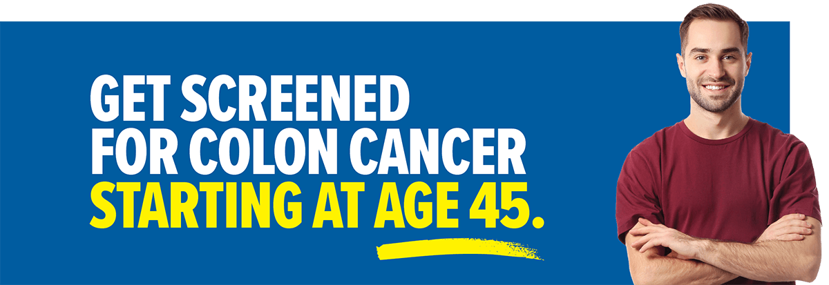 Get screened for colon cancer starting at age 45.